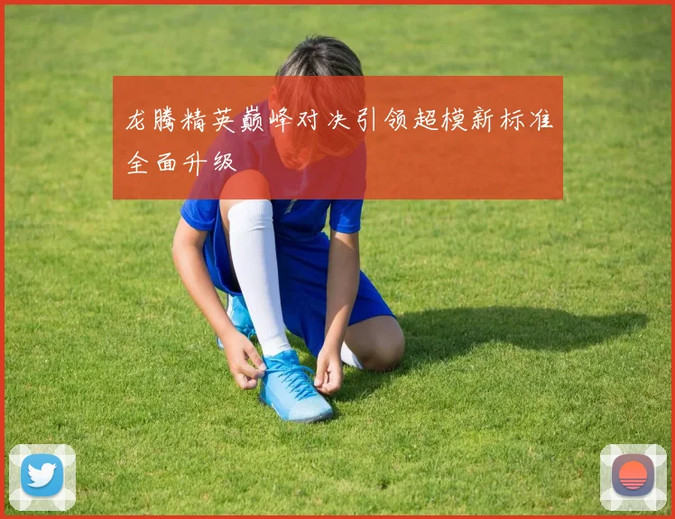 龙腾精英巅峰对决引领超模新标准全面升级