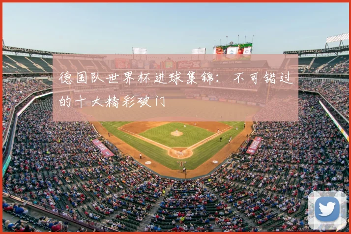 德国队世界杯进球集锦：不可错过的十大精彩破门