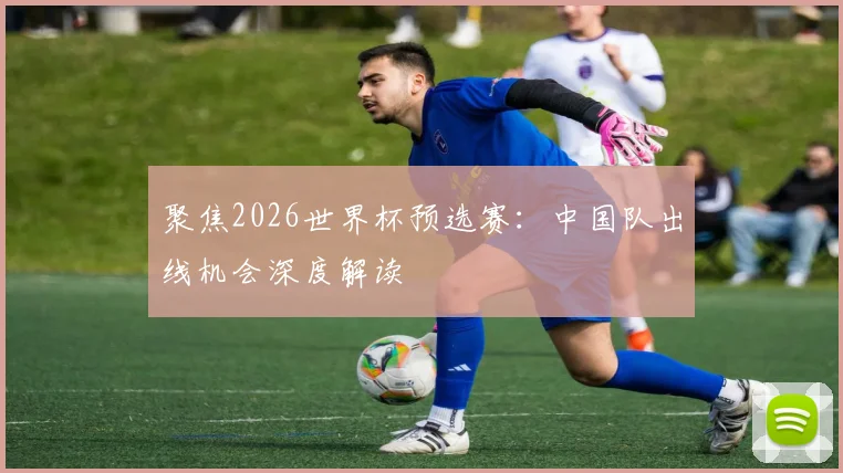 聚焦2026世界杯预选赛:中国队出线机会深度解读