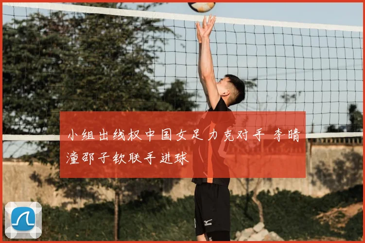 小组出线权中国女足力克对手 李晴潼邵子钦联手进球