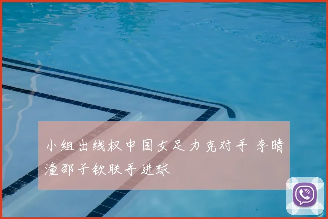 小组出线权中国女足力克对手 李晴潼邵子钦联手进球