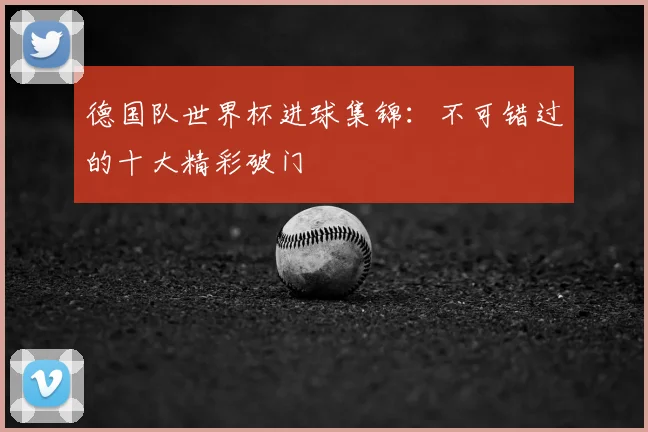 德国队世界杯进球集锦：不可错过的十大精彩破门